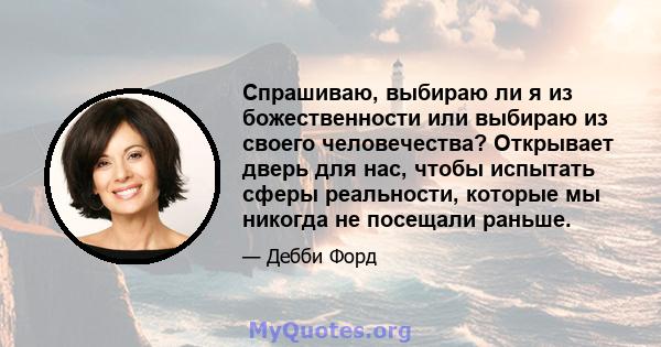 Спрашиваю, выбираю ли я из божественности или выбираю из своего человечества? Открывает дверь для нас, чтобы испытать сферы реальности, которые мы никогда не посещали раньше.