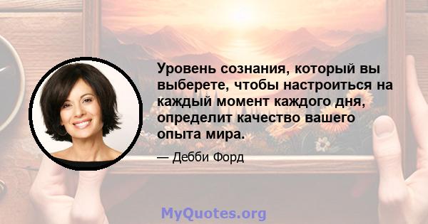 Уровень сознания, который вы выберете, чтобы настроиться на каждый момент каждого дня, определит качество вашего опыта мира.