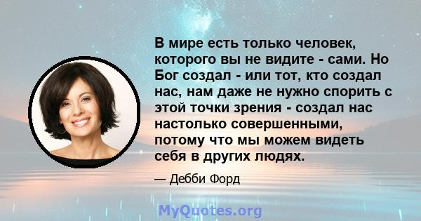 В мире есть только человек, которого вы не видите - сами. Но Бог создал - или тот, кто создал нас, нам даже не нужно спорить с этой точки зрения - создал нас настолько совершенными, потому что мы можем видеть себя в