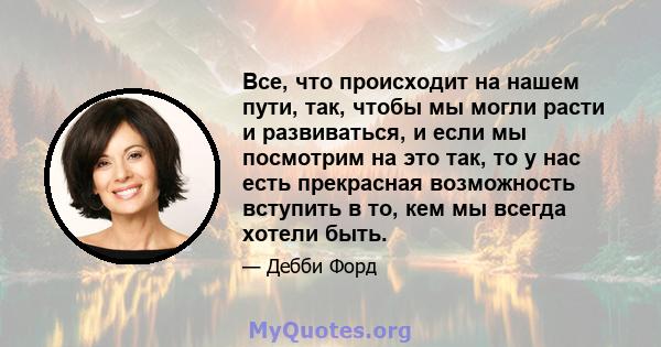 Все, что происходит на нашем пути, так, чтобы мы могли расти и развиваться, и если мы посмотрим на это так, то у нас есть прекрасная возможность вступить в то, кем мы всегда хотели быть.