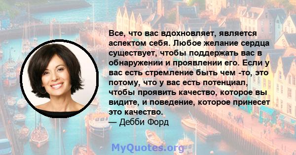 Все, что вас вдохновляет, является аспектом себя. Любое желание сердца существует, чтобы поддержать вас в обнаружении и проявлении его. Если у вас есть стремление быть чем -то, это потому, что у вас есть потенциал,