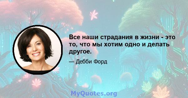 Все наши страдания в жизни - это то, что мы хотим одно и делать другое.