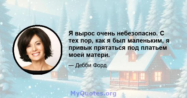 Я вырос очень небезопасно. С тех пор, как я был маленьким, я привык прятаться под платьем моей матери.