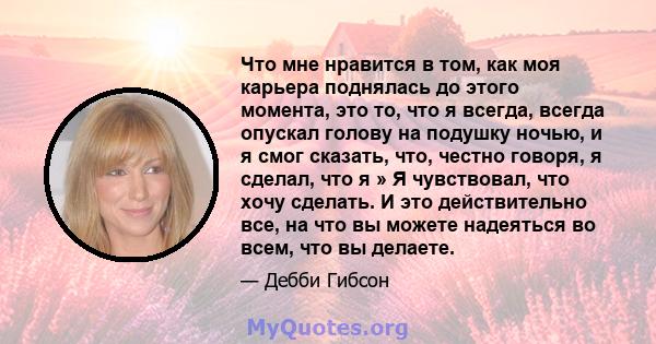 Что мне нравится в том, как моя карьера поднялась до этого момента, это то, что я всегда, всегда опускал голову на подушку ночью, и я смог сказать, что, честно говоря, я сделал, что я » Я чувствовал, что хочу сделать. И 