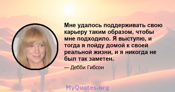 Мне удалось поддерживать свою карьеру таким образом, чтобы мне подходило. Я выступю, и тогда я пойду домой к своей реальной жизни, и я никогда не был так заметен.