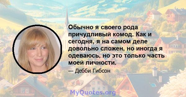 Обычно я своего рода причудливый комод. Как и сегодня, я на самом деле довольно сложен, но иногда я одеваюсь, но это только часть моей личности.