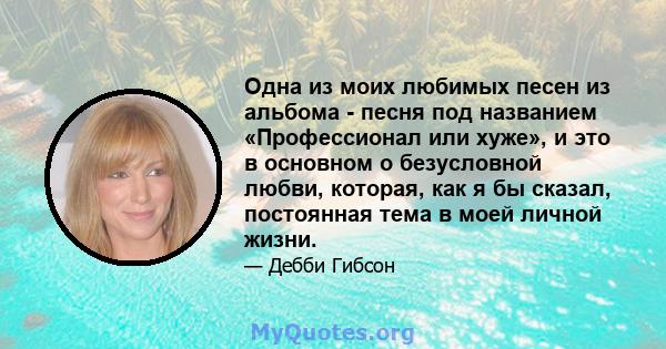 Одна из моих любимых песен из альбома - песня под названием «Профессионал или хуже», и это в основном о безусловной любви, которая, как я бы сказал, постоянная тема в моей личной жизни.