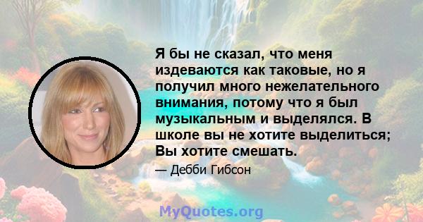 Я бы не сказал, что меня издеваются как таковые, но я получил много нежелательного внимания, потому что я был музыкальным и выделялся. В школе вы не хотите выделиться; Вы хотите смешать.