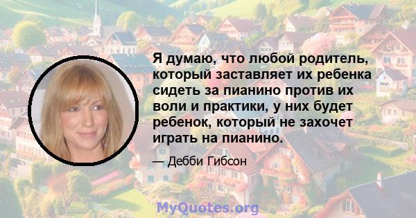 Я думаю, что любой родитель, который заставляет их ребенка сидеть за пианино против их воли и практики, у них будет ребенок, который не захочет играть на пианино.