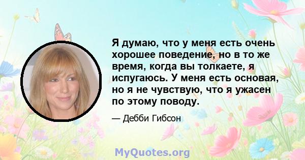 Я думаю, что у меня есть очень хорошее поведение, но в то же время, когда вы толкаете, я испугаюсь. У меня есть основая, но я не чувствую, что я ужасен по этому поводу.