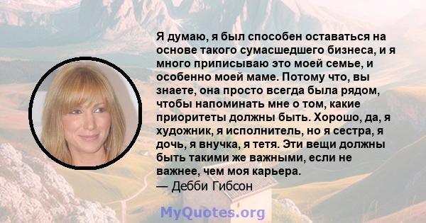 Я думаю, я был способен оставаться на основе такого сумасшедшего бизнеса, и я много приписываю это моей семье, и особенно моей маме. Потому что, вы знаете, она просто всегда была рядом, чтобы напоминать мне о том, какие 