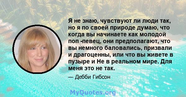 Я не знаю, чувствуют ли люди так, но я по своей природе думаю, что когда вы начинаете как молодой поп -певец, они предполагают, что вы немного баловались, призвали и драгоценны, или что вы живете в пузыре и Не в