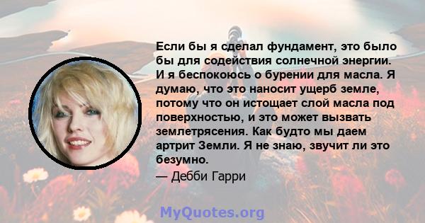 Если бы я сделал фундамент, это было бы для содействия солнечной энергии. И я беспокоюсь о бурении для масла. Я думаю, что это наносит ущерб земле, потому что он истощает слой масла под поверхностью, и это может вызвать 