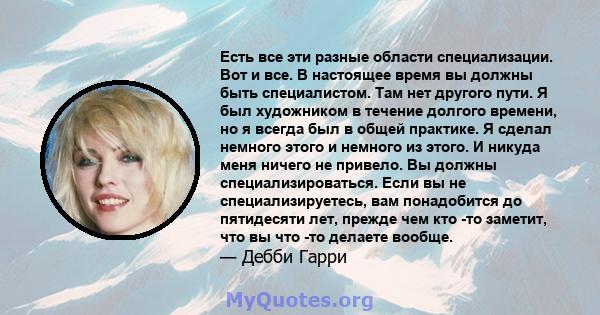 Есть все эти разные области специализации. Вот и все. В настоящее время вы должны быть специалистом. Там нет другого пути. Я был художником в течение долгого времени, но я всегда был в общей практике. Я сделал немного