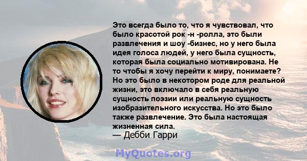 Это всегда было то, что я чувствовал, что было красотой рок -н -ролла, это были развлечения и шоу -бизнес, но у него была идея голоса людей, у него была сущность, которая была социально мотивирована. Не то чтобы я хочу