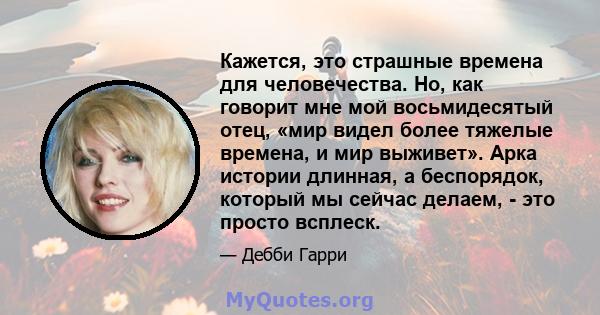 Кажется, это страшные времена для человечества. Но, как говорит мне мой восьмидесятый отец, «мир видел более тяжелые времена, и мир выживет». Арка истории длинная, а беспорядок, который мы сейчас делаем, - это просто