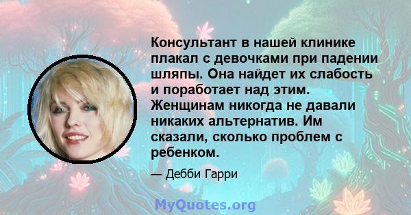 Консультант в нашей клинике плакал с девочками при падении шляпы. Она найдет их слабость и поработает над этим. Женщинам никогда не давали никаких альтернатив. Им сказали, сколько проблем с ребенком.