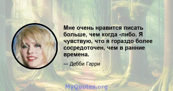 Мне очень нравится писать больше, чем когда -либо. Я чувствую, что я гораздо более сосредоточен, чем в ранние времена.