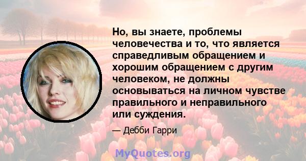 Но, вы знаете, проблемы человечества и то, что является справедливым обращением и хорошим обращением с другим человеком, не должны основываться на личном чувстве правильного и неправильного или суждения.