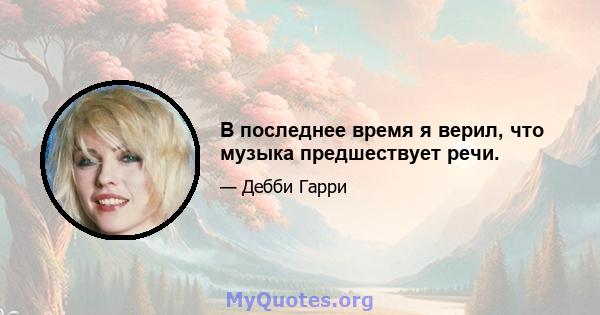 В последнее время я верил, что музыка предшествует речи.