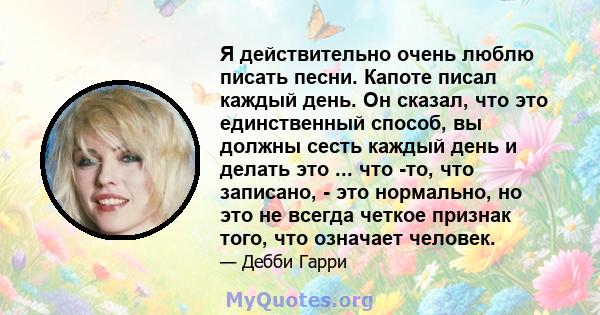 Я действительно очень люблю писать песни. Капоте писал каждый день. Он сказал, что это единственный способ, вы должны сесть каждый день и делать это ... что -то, что записано, - это нормально, но это не всегда четкое