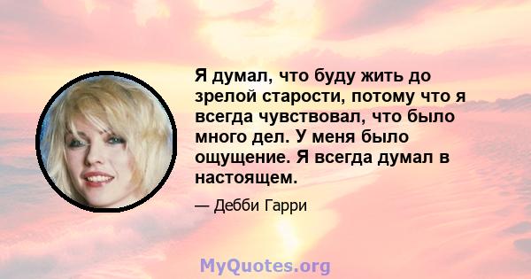 Я думал, что буду жить до зрелой старости, потому что я всегда чувствовал, что было много дел. У меня было ощущение. Я всегда думал в настоящем.