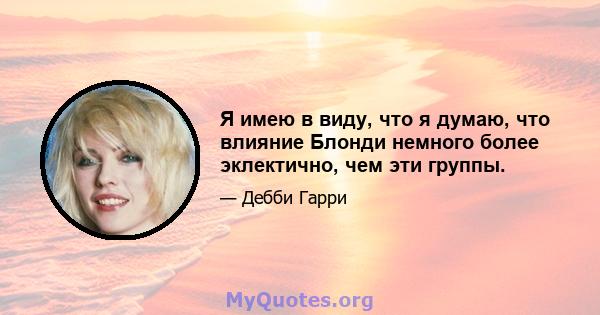 Я имею в виду, что я думаю, что влияние Блонди немного более эклектично, чем эти группы.