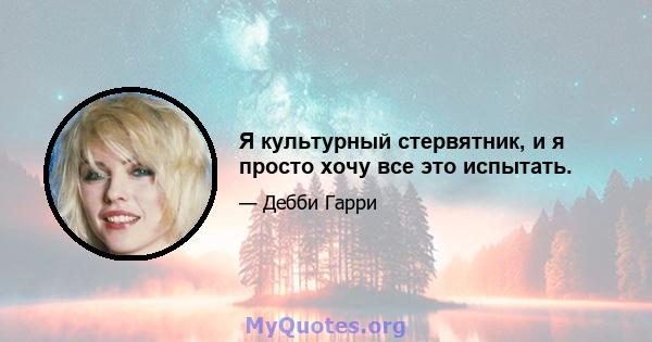 Я культурный стервятник, и я просто хочу все это испытать.