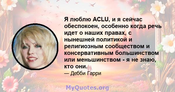 Я люблю ACLU, и я сейчас обеспокоен, особенно когда речь идет о наших правах, с нынешней политикой и религиозным сообществом и консервативным большинством или меньшинством - я не знаю, кто они.