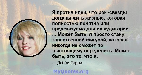 Я против идеи, что рок -звезды должны жить жизнью, которая полностью понятна или предсказуемо для их аудитории ... Может быть, я просто стану таинственной фигурой, которая никогда не сможет по -настоящему определить.