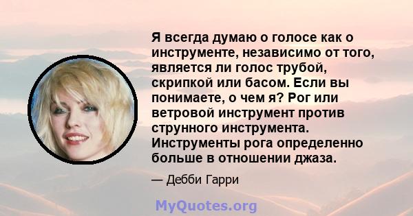 Я всегда думаю о голосе как о инструменте, независимо от того, является ли голос трубой, скрипкой или басом. Если вы понимаете, о чем я? Рог или ветровой инструмент против струнного инструмента. Инструменты рога