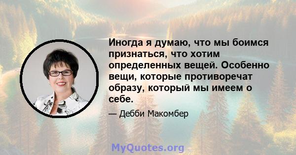 Иногда я думаю, что мы боимся признаться, что хотим определенных вещей. Особенно вещи, которые противоречат образу, который мы имеем о себе.