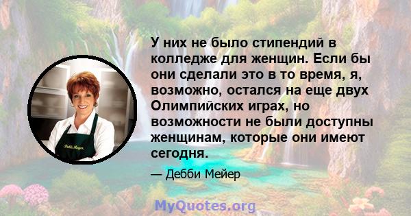 У них не было стипендий в колледже для женщин. Если бы они сделали это в то время, я, возможно, остался на еще двух Олимпийских играх, но возможности не были доступны женщинам, которые они имеют сегодня.