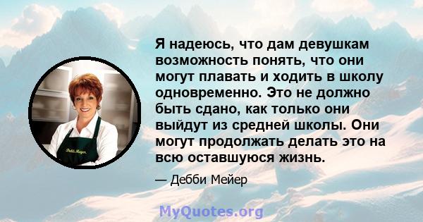 Я надеюсь, что дам девушкам возможность понять, что они могут плавать и ходить в школу одновременно. Это не должно быть сдано, как только они выйдут из средней школы. Они могут продолжать делать это на всю оставшуюся