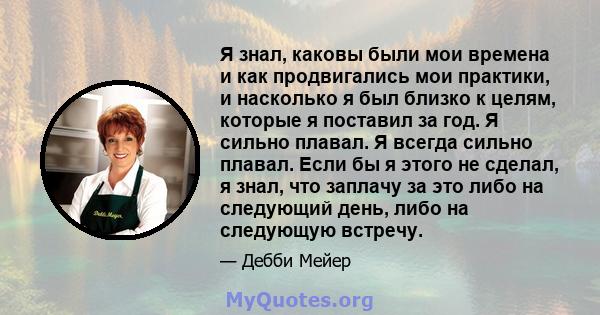 Я знал, каковы были мои времена и как продвигались мои практики, и насколько я был близко к целям, которые я поставил за год. Я сильно плавал. Я всегда сильно плавал. Если бы я этого не сделал, я знал, что заплачу за