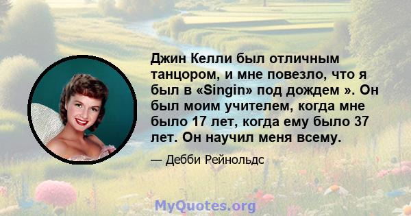 Джин Келли был отличным танцором, и мне повезло, что я был в «Singin» под дождем ». Он был моим учителем, когда мне было 17 лет, когда ему было 37 лет. Он научил меня всему.