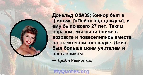 Дональд О'Коннор был в фильме [«Пойн» под дождем], и ему было всего 27 лет. Таким образом, мы были ближе в возрасте и повеселились вместе на съемочной площадке. Джин был больше моим учителем и наставником.