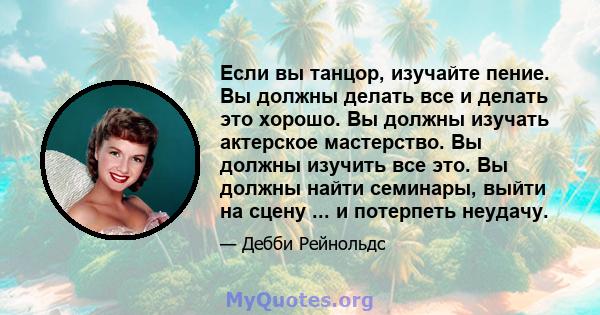 Если вы танцор, изучайте пение. Вы должны делать все и делать это хорошо. Вы должны изучать актерское мастерство. Вы должны изучить все это. Вы должны найти семинары, выйти на сцену ... и потерпеть неудачу.