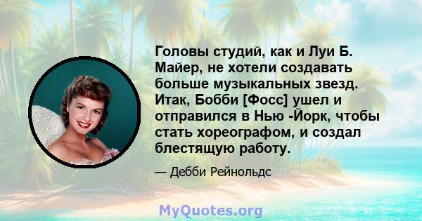 Головы студий, как и Луи Б. Майер, не хотели создавать больше музыкальных звезд. Итак, Бобби [Фосс] ушел и отправился в Нью -Йорк, чтобы стать хореографом, и создал блестящую работу.