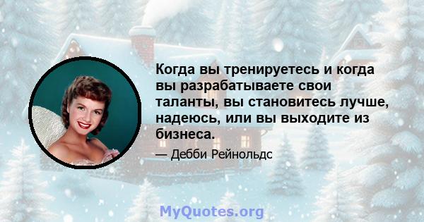 Когда вы тренируетесь и когда вы разрабатываете свои таланты, вы становитесь лучше, надеюсь, или вы выходите из бизнеса.