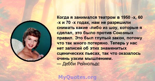 Когда я занимался театром в 1950 -х, 60 -х и 70 -х годах, нам не разрешили снимать какие -либо из шоу, которые я сделал, это было против Союзных правил. Это был глупый закон, потому что так много потеряно. Теперь у нас