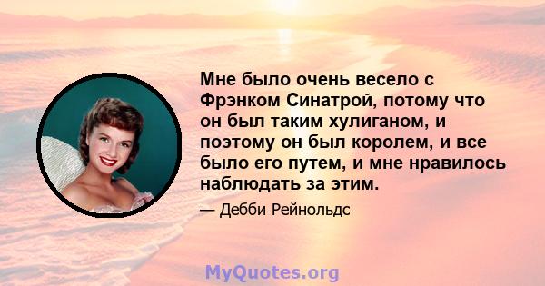 Мне было очень весело с Фрэнком Синатрой, потому что он был таким хулиганом, и поэтому он был королем, и все было его путем, и мне нравилось наблюдать за этим.