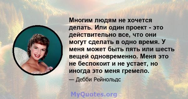 Многим людям не хочется делать. Или один проект - это действительно все, что они могут сделать в одно время. У меня может быть пять или шесть вещей одновременно. Меня это не беспокоит и не устает, но иногда это меня