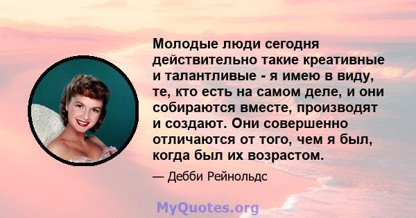 Молодые люди сегодня действительно такие креативные и талантливые - я имею в виду, те, кто есть на самом деле, и они собираются вместе, производят и создают. Они совершенно отличаются от того, чем я был, когда был их