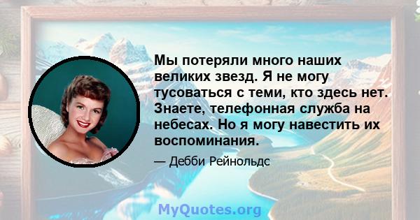 Мы потеряли много наших великих звезд. Я не могу тусоваться с теми, кто здесь нет. Знаете, телефонная служба на небесах. Но я могу навестить их воспоминания.