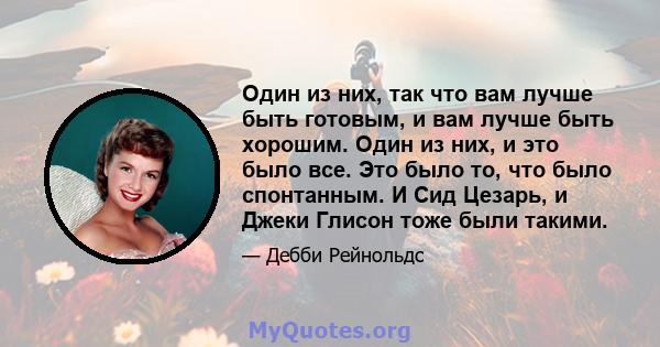 Один из них, так что вам лучше быть готовым, и вам лучше быть хорошим. Один из них, и это было все. Это было то, что было спонтанным. И Сид Цезарь, и Джеки Глисон тоже были такими.