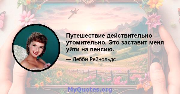 Путешествие действительно утомительно. Это заставит меня уйти на пенсию.