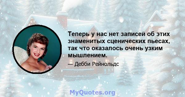 Теперь у нас нет записей об этих знаменитых сценических пьесах, так что оказалось очень узким мышлением.