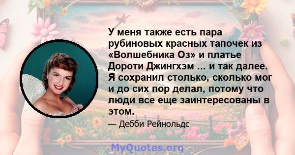 У меня также есть пара рубиновых красных тапочек из «Волшебника Оз» и платье Дороти Джингхэм ... и так далее. Я сохранил столько, сколько мог и до сих пор делал, потому что люди все еще заинтересованы в этом.