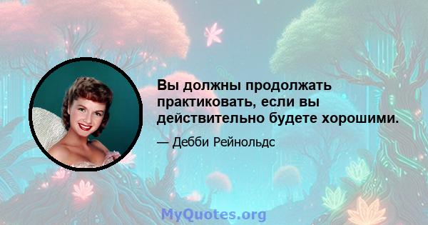 Вы должны продолжать практиковать, если вы действительно будете хорошими.